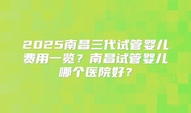 2025南昌三代试管婴儿费用一览？南昌试管婴儿哪个医院好？
