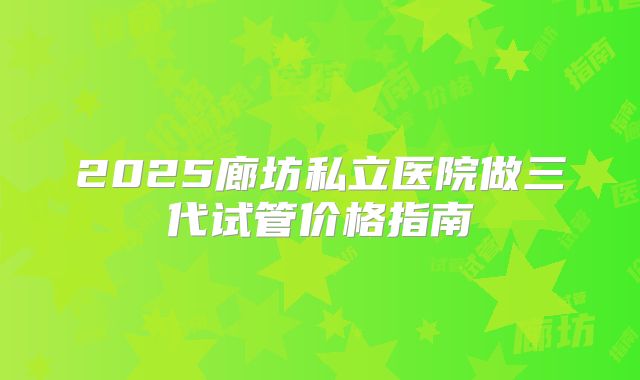 2025廊坊私立医院做三代试管价格指南
