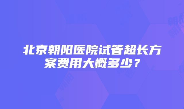 北京朝阳医院试管超长方案费用大概多少？