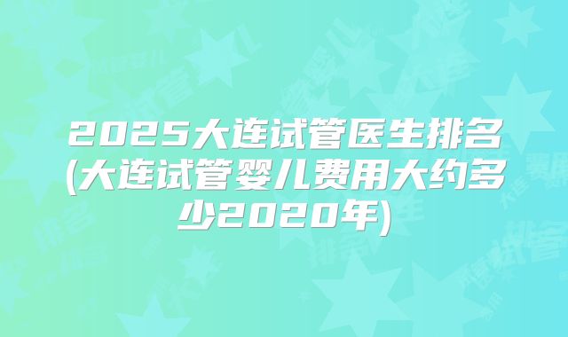 2025大连试管医生排名(大连试管婴儿费用大约多少2020年)