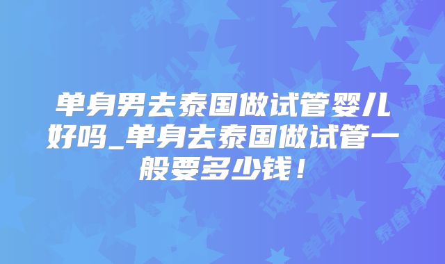 单身男去泰国做试管婴儿好吗_单身去泰国做试管一般要多少钱!
