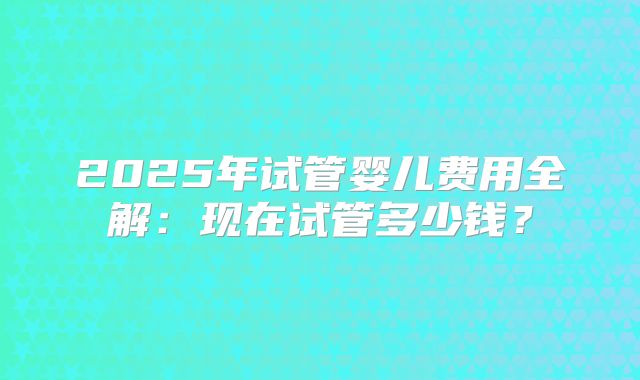 2025年试管婴儿费用全解：现在试管多少钱？
