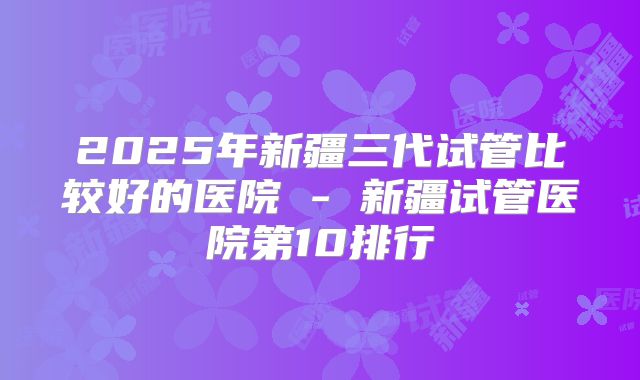 2025年新疆三代试管比较好的医院 - 新疆试管医院第10排行