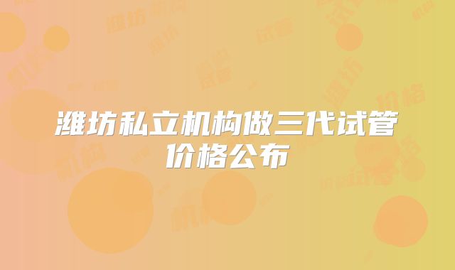 潍坊私立机构做三代试管价格公布