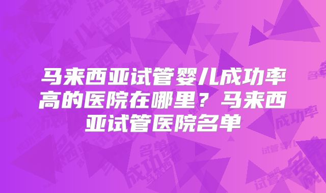 马来西亚试管婴儿成功率高的医院在哪里？马来西亚试管医院名单