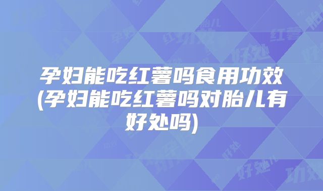 孕妇能吃红薯吗食用功效(孕妇能吃红薯吗对胎儿有好处吗)