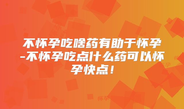 不怀孕吃啥药有助于怀孕-不怀孕吃点什么药可以怀孕快点！