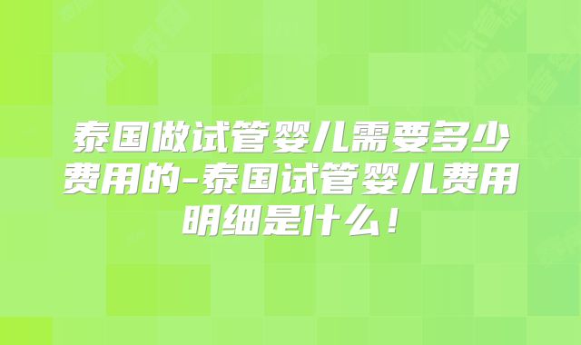 泰国做试管婴儿需要多少费用的-泰国试管婴儿费用明细是什么！