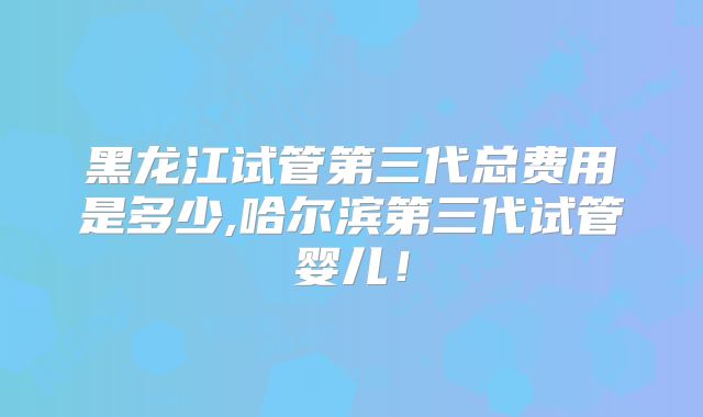 黑龙江试管第三代总费用是多少,哈尔滨第三代试管婴儿！