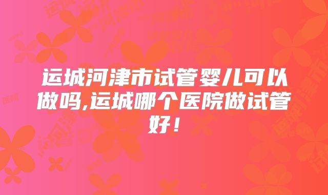 运城河津市试管婴儿可以做吗,运城哪个医院做试管好!