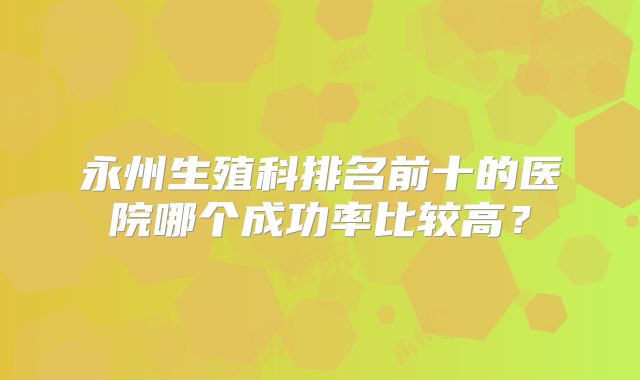 永州生殖科排名前十的医院哪个成功率比较高？