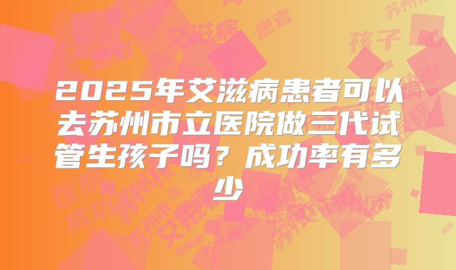 2025年艾滋病患者可以去苏州市立医院做三代试管生孩子吗?成功率有多少