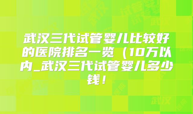 武汉三代试管婴儿比较好的医院排名一览（10万以内_武汉三代试管婴儿多少钱！