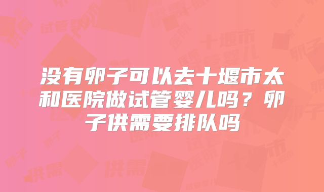 没有卵子可以去十堰市太和医院做试管婴儿吗?卵子供需要排队吗