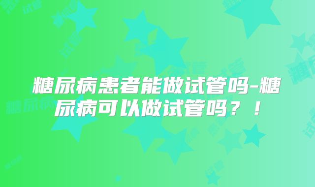 糖尿病患者能做试管吗-糖尿病可以做试管吗?!