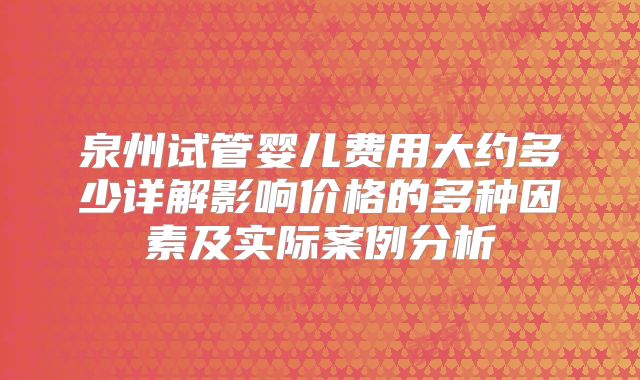 泉州试管婴儿费用大约多少详解影响价格的多种因素及实际案例分析