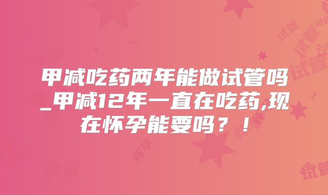 甲减吃药两年能做试管吗_甲减12年一直在吃药,现在怀孕能要吗?!
