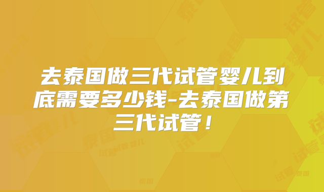 去泰国做三代试管婴儿到底需要多少钱-去泰国做第三代试管!