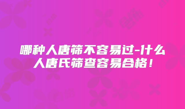 哪种人唐筛不容易过-什么人唐氏筛查容易合格!