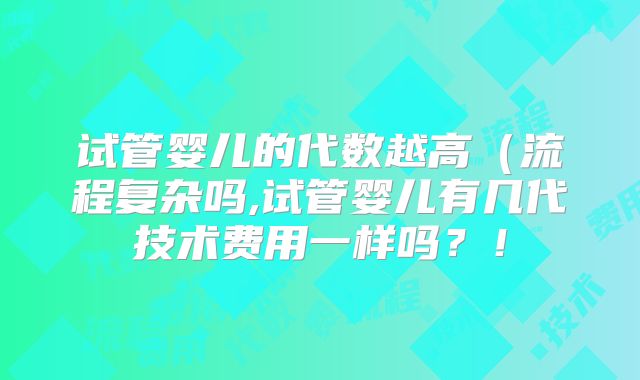 试管婴儿的代数越高（流程复杂吗,试管婴儿有几代技术费用一样吗？！