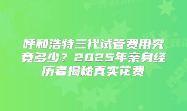 呼和浩特三代试管费用究竟多少？2025年亲身经历者揭秘真实花费