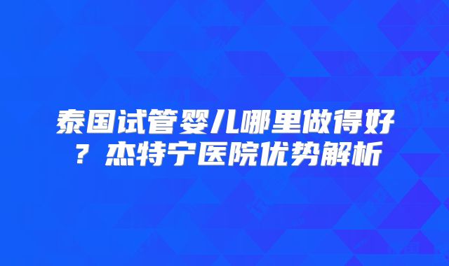 泰国试管婴儿哪里做得好？杰特宁医院优势解析