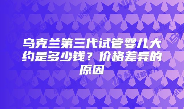 乌克兰第三代试管婴儿大约是多少钱？价格差异的原因