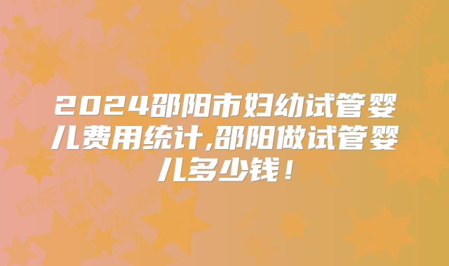 2024邵阳市妇幼试管婴儿费用统计,邵阳做试管婴儿多少钱!