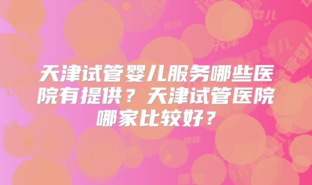 天津试管婴儿服务哪些医院有提供？天津试管医院哪家比较好？