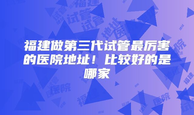 福建做第三代试管最厉害的医院地址！比较好的是哪家