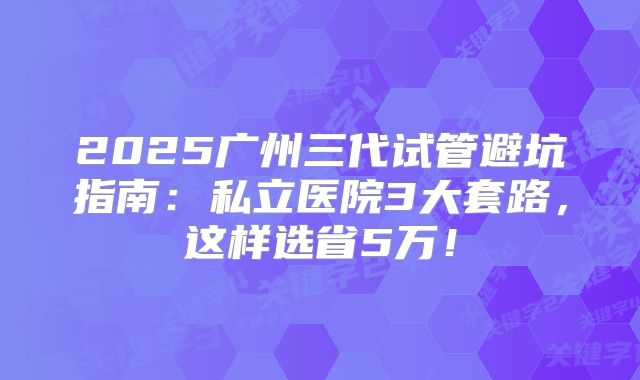 2025广州三代试管避坑指南：私立医院3大套路，这样选省5万！