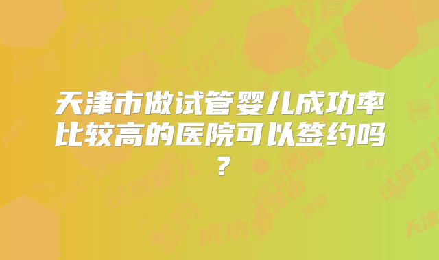 天津市做试管婴儿成功率比较高的医院可以签约吗？