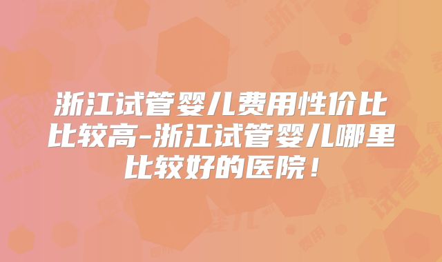 浙江试管婴儿费用性价比比较高-浙江试管婴儿哪里比较好的医院！