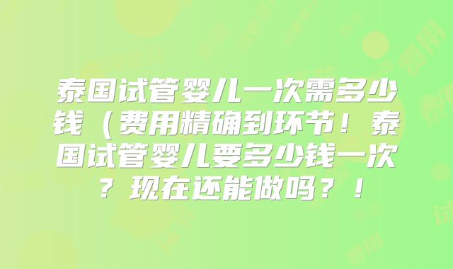泰国试管婴儿一次需多少钱（费用精确到环节！泰国试管婴儿要多少钱一次？现在还能做吗？！