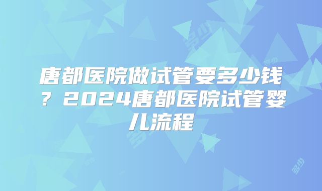 唐都医院做试管要多少钱?2024唐都医院试管婴儿流程