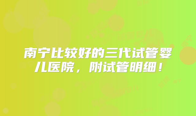 南宁比较好的三代试管婴儿医院，附试管明细！