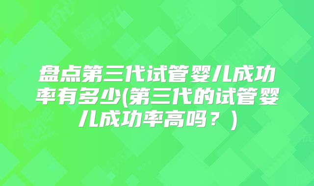 盘点第三代试管婴儿成功率有多少(第三代的试管婴儿成功率高吗?)
