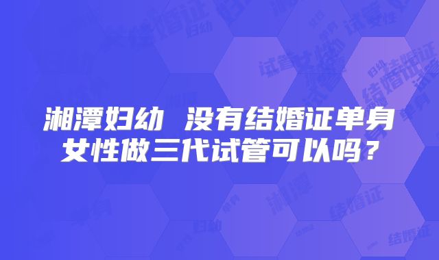 湘潭妇幼 没有结婚证单身女性做三代试管可以吗？
