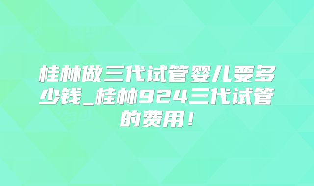 桂林做三代试管婴儿要多少钱_桂林924三代试管的费用!