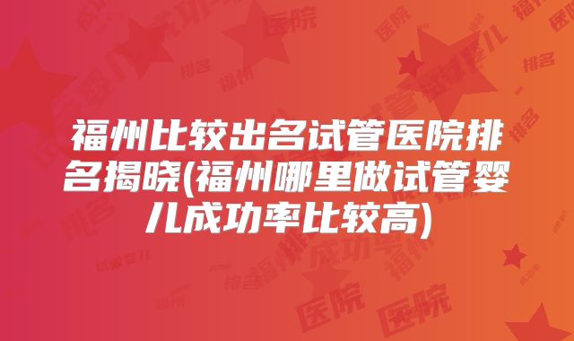 福州比较出名试管医院排名揭晓(福州哪里做试管婴儿成功率比较高)