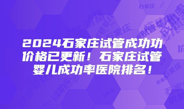 2024石家庄试管成功功价格已更新!石家庄试管婴儿成功率医院排名!