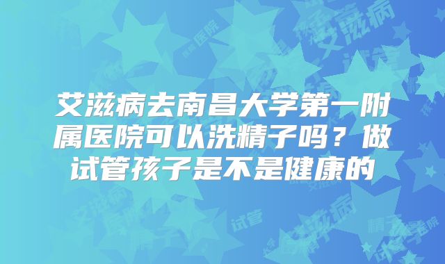 艾滋病去南昌大学第一附属医院可以洗精子吗?做试管孩子是不是健康的