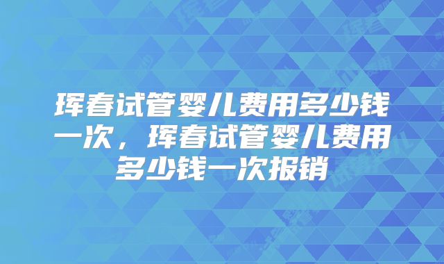 珲春试管婴儿费用多少钱一次,珲春试管婴儿费用多少钱一次报销