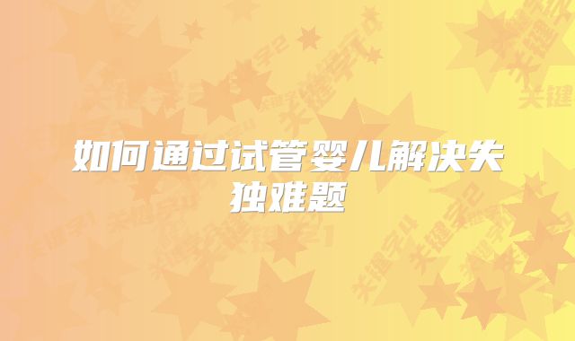 如何通过试管婴儿解决失独难题