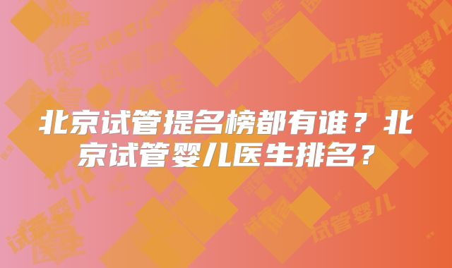 北京试管提名榜都有谁？北京试管婴儿医生排名？