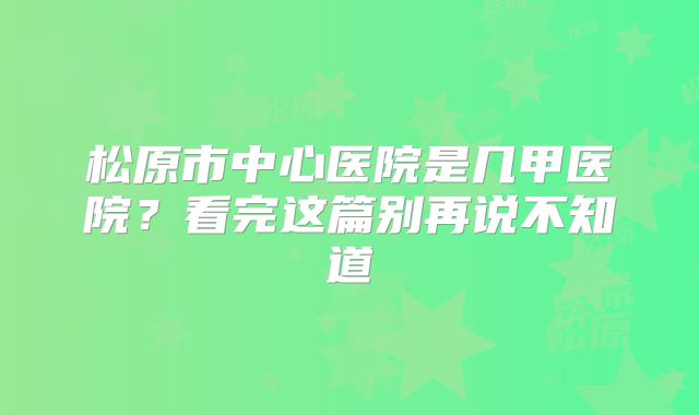 松原市中心医院是几甲医院?看完这篇别再说不知道