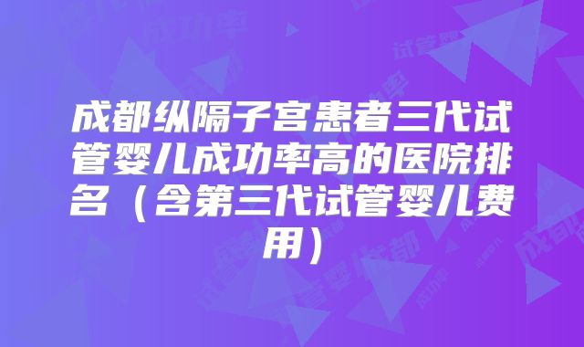 成都纵隔子宫患者三代试管婴儿成功率高的医院排名(含第三代试管婴儿费用)