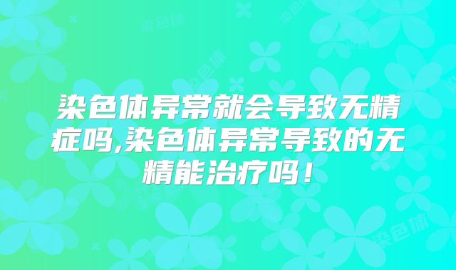 染色体异常就会导致无精症吗,染色体异常导致的无精能治疗吗！