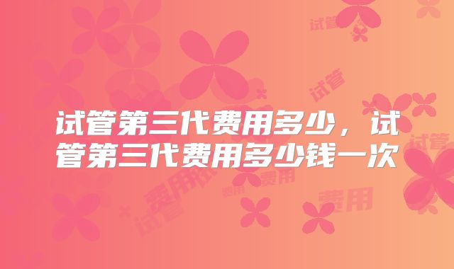 试管第三代费用多少，试管第三代费用多少钱一次