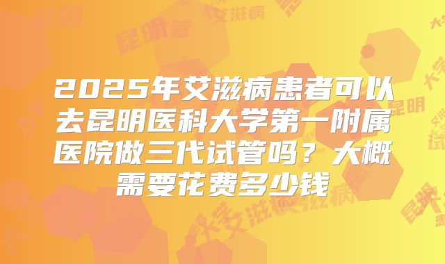 2025年艾滋病患者可以去昆明医科大学第一附属医院做三代试管吗?大概需要花费多少钱